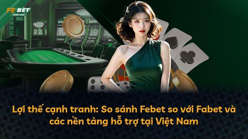 Lợi thế cạnh tranh: So sánh Febet so với Fabet và các nền tảng hỗ trợ tại Việt Nam
